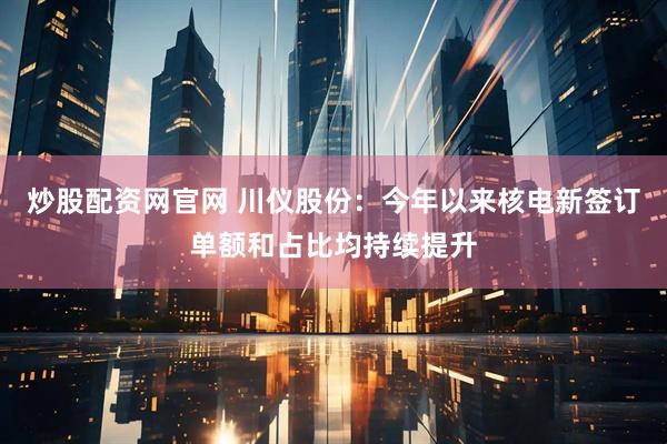 炒股配资网官网 川仪股份：今年以来核电新签订单额和占比均持续提升