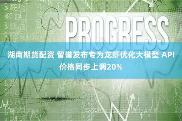 湖南期货配资 智谱发布专为龙虾优化大模型 API价格同步上调20%