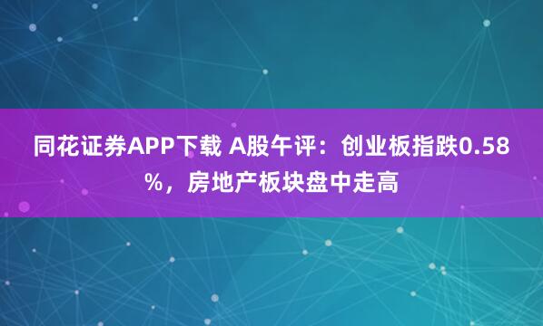 同花证券APP下载 A股午评：创业板指跌0.58%，房地产板块盘中走高