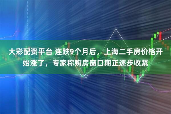大彩配资平台 连跌9个月后，上海二手房价格开始涨了，专家称购房窗口期正逐步收紧