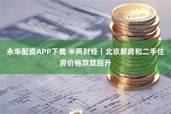 永华配资APP下载 半两财经｜北京新房和二手住房价格双双回升