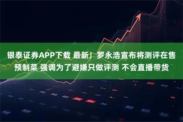 银泰证券APP下载 最新！罗永浩宣布将测评在售预制菜 强调为了避嫌只做评测 不会直播带货