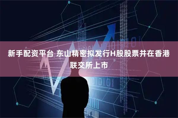 新手配资平台 东山精密拟发行H股股票并在香港联交所上市