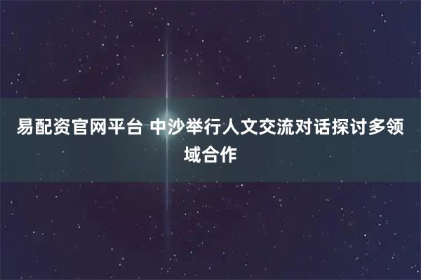 易配资官网平台 中沙举行人文交流对话探讨多领域合作