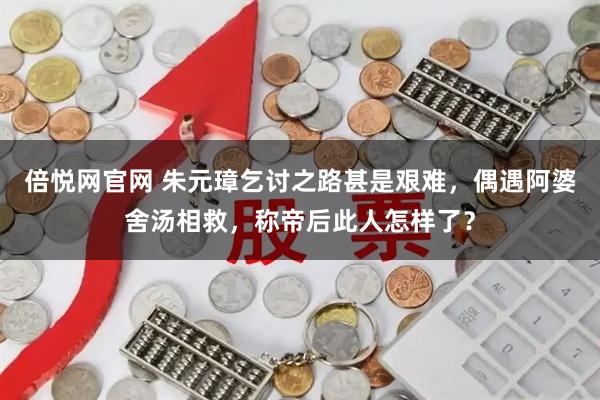 倍悦网官网 朱元璋乞讨之路甚是艰难，偶遇阿婆舍汤相救，称帝后此人怎样了？