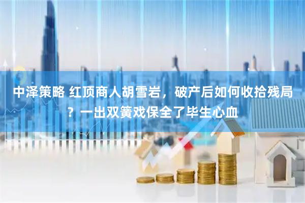 中泽策略 红顶商人胡雪岩，破产后如何收拾残局？一出双簧戏保全了毕生心血