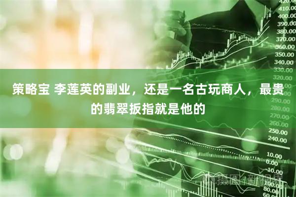 策略宝 李莲英的副业，还是一名古玩商人，最贵的翡翠扳指就是他的