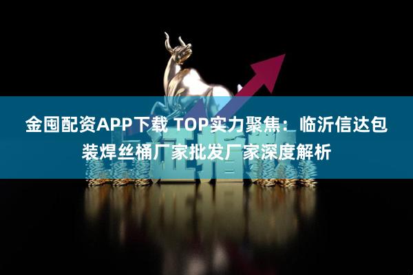金囤配资APP下载 TOP实力聚焦：临沂信达包装焊丝桶厂家批发厂家深度解析