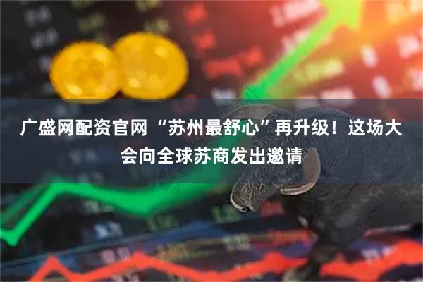 广盛网配资官网 “苏州最舒心”再升级！这场大会向全球苏商发出邀请