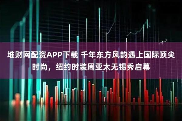 堆财网配资APP下载 千年东方风韵遇上国际顶尖时尚，纽约时装周亚太无锡秀启幕