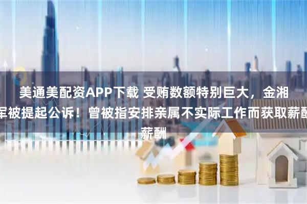 美通美配资APP下载 受贿数额特别巨大，金湘军被提起公诉！曾被指安排亲属不实际工作而获取薪酬