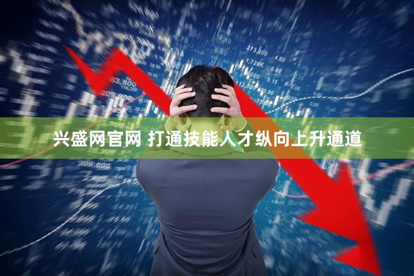 兴盛网官网 打通技能人才纵向上升通道