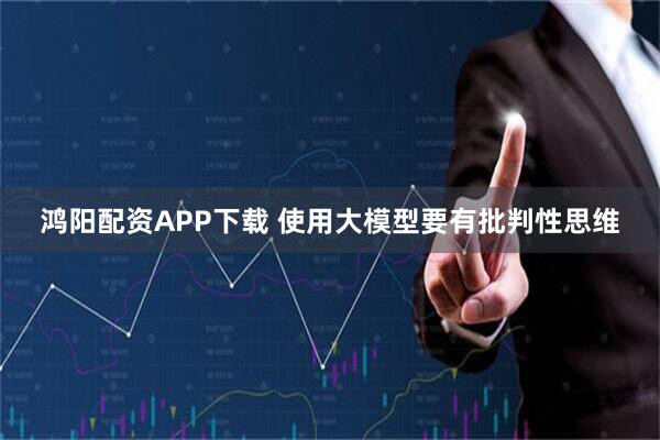鸿阳配资APP下载 使用大模型要有批判性思维