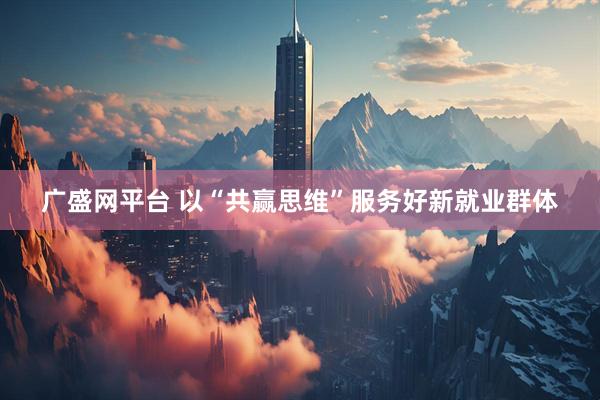 广盛网平台 以“共赢思维”服务好新就业群体