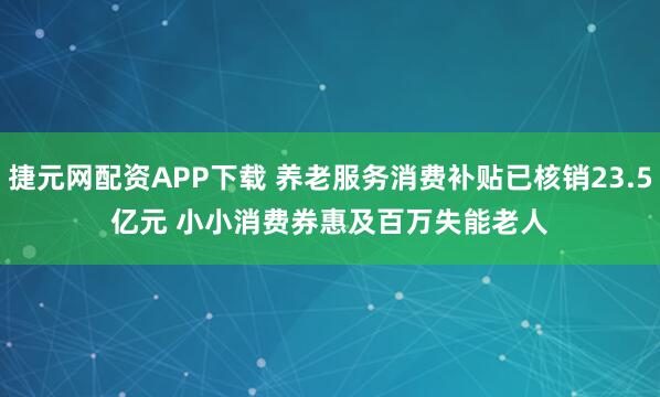 捷元网配资APP下载 养老服务消费补贴已核销23.5亿元 小小消费券惠及百万失能老人