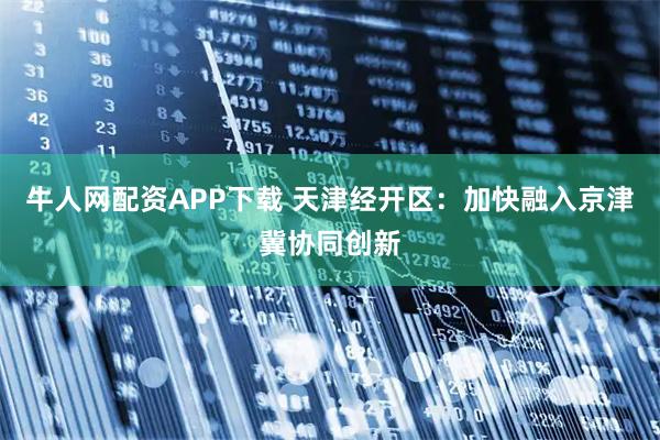 牛人网配资APP下载 天津经开区：加快融入京津冀协同创新
