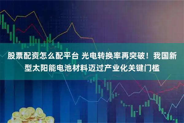 股票配资怎么配平台 光电转换率再突破！我国新型太阳能电池材料迈过产业化关键门槛