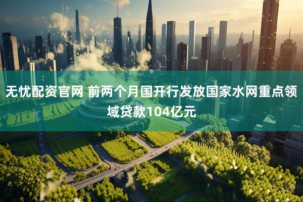 无忧配资官网 前两个月国开行发放国家水网重点领域贷款104亿元