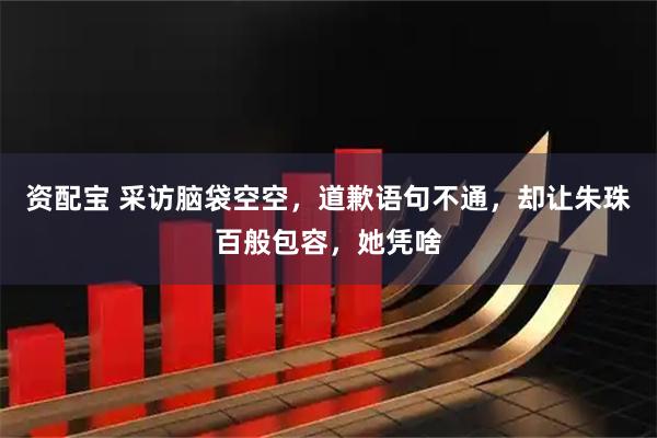 资配宝 采访脑袋空空，道歉语句不通，却让朱珠百般包容，她凭啥