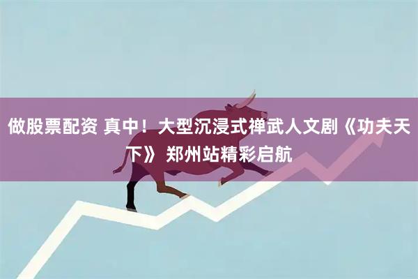 做股票配资 真中！大型沉浸式禅武人文剧《功夫天下》 郑州站精彩启航