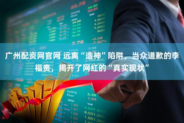广州配资网官网 远离“造神”陷阱，当众道歉的李福贵，揭开了网红的“真实现状”