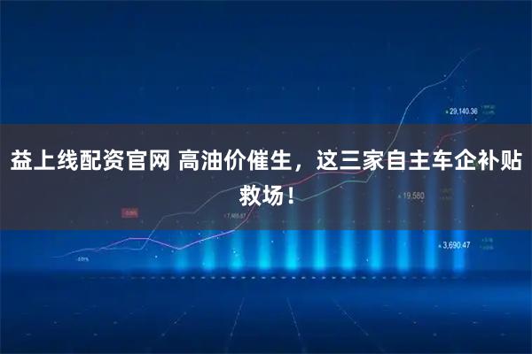 益上线配资官网 高油价催生，这三家自主车企补贴救场！