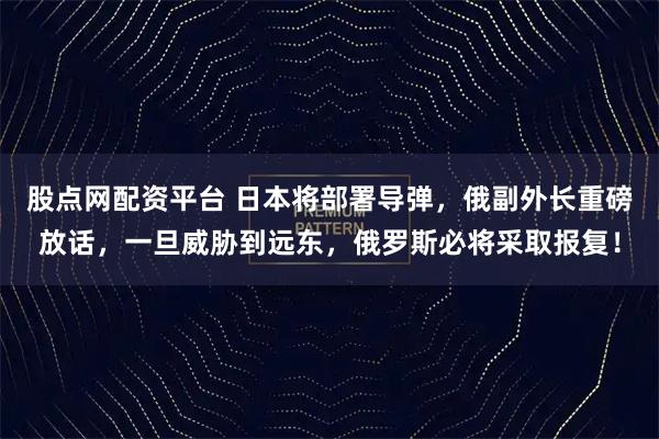 股点网配资平台 日本将部署导弹，俄副外长重磅放话，一旦威胁到远东，俄罗斯必将采取报复！