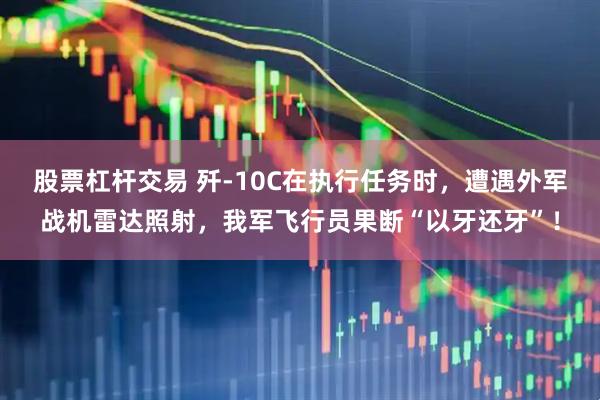 股票杠杆交易 歼-10C在执行任务时，遭遇外军战机雷达照射，我军飞行员果断“以牙还牙”！