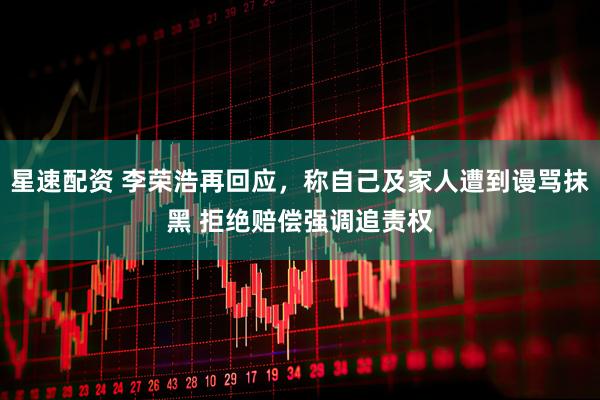 星速配资 李荣浩再回应，称自己及家人遭到谩骂抹黑 拒绝赔偿强调追责权