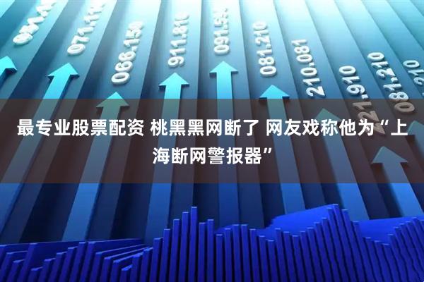 最专业股票配资 桃黑黑网断了 网友戏称他为“上海断网警报器”