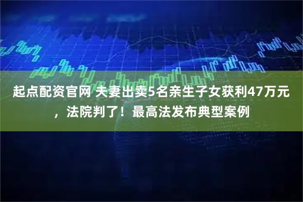 起点配资官网 夫妻出卖5名亲生子女获利47万元，法院判了！最高法发布典型案例