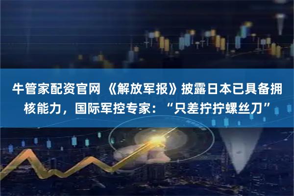 牛管家配资官网 《解放军报》披露日本已具备拥核能力，国际军控专家：“只差拧拧螺丝刀”