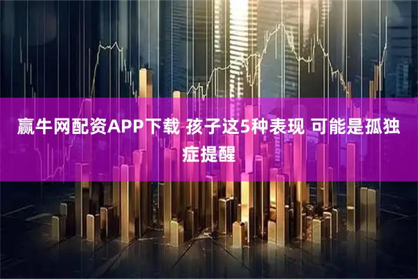 赢牛网配资APP下载 孩子这5种表现 可能是孤独症提醒