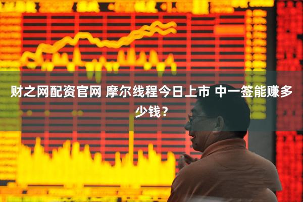财之网配资官网 摩尔线程今日上市 中一签能赚多少钱？