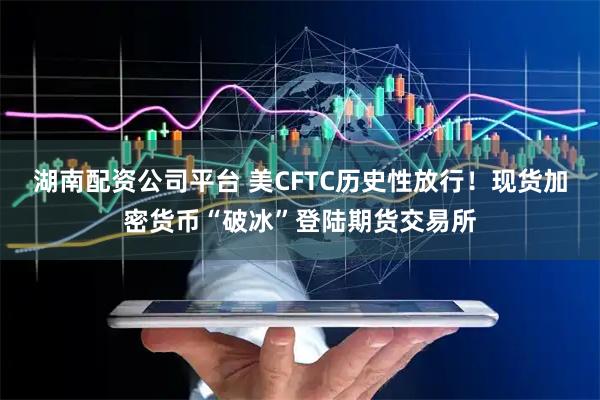 湖南配资公司平台 美CFTC历史性放行！现货加密货币“破冰”登陆期货交易所
