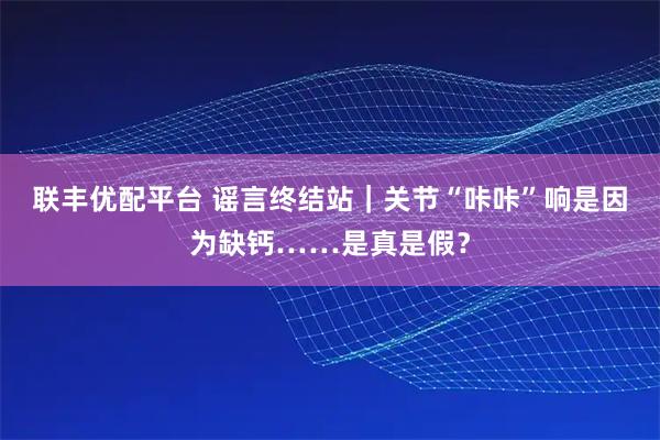 联丰优配平台 谣言终结站|关节“咔咔”响是因为缺钙……是真是假?