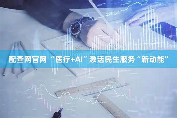 配查网官网 “医疗+AI”激活民生服务“新动能”