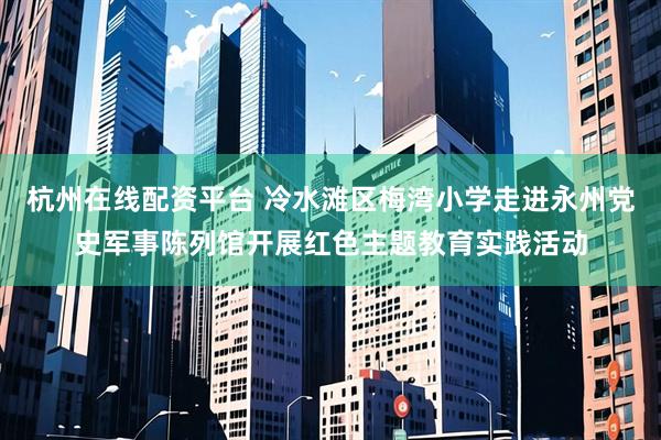 杭州在线配资平台 冷水滩区梅湾小学走进永州党史军事陈列馆开展红色主题教育实践活动