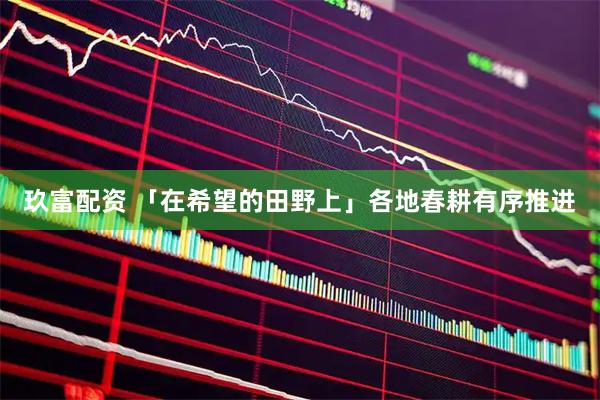 玖富配资 「在希望的田野上」各地春耕有序推进