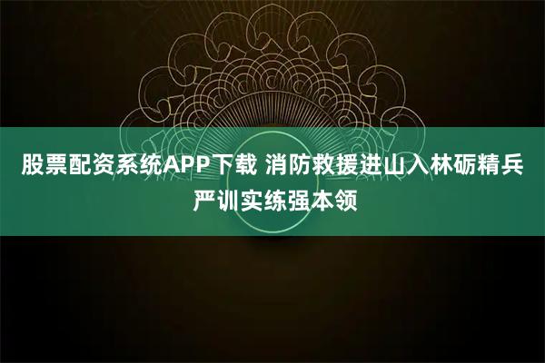 股票配资系统APP下载 消防救援进山入林砺精兵 严训实练强本领