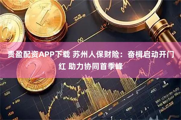 贵盈配资APP下载 苏州人保财险：奋楫启动开门红 助力协同首季峰