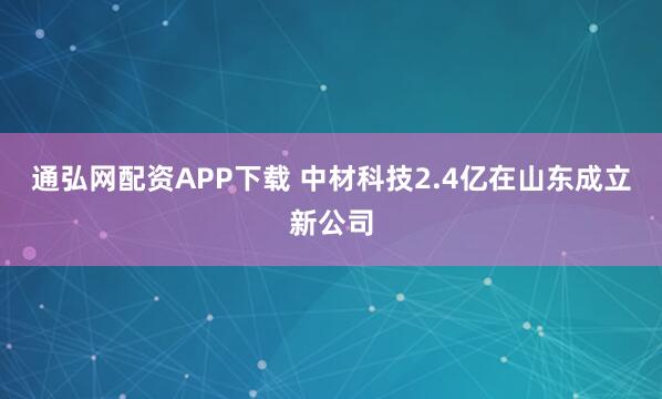 通弘网配资APP下载 中材科技2.4亿在山东成立新公司