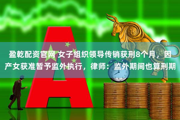 盈乾配资官网 女子组织领导传销获刑8个月，因产女获准暂予监外执行，律师：监外期间也算刑期