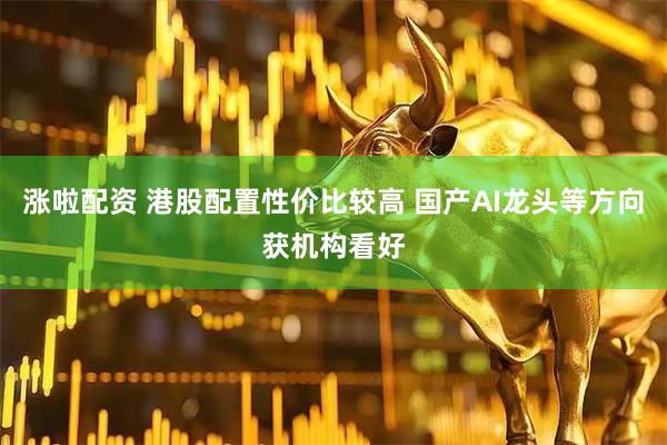 涨啦配资 港股配置性价比较高 国产AI龙头等方向获机构看好