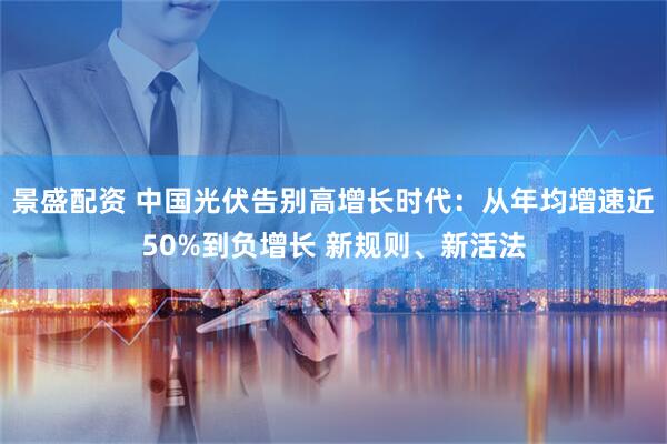 景盛配资 中国光伏告别高增长时代：从年均增速近50%到负增长 新规则、新活法