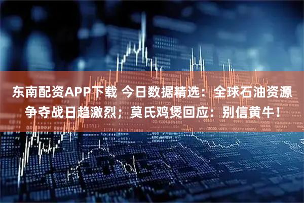东南配资APP下载 今日数据精选：全球石油资源争夺战日趋激烈；莫氏鸡煲回应：别信黄牛！