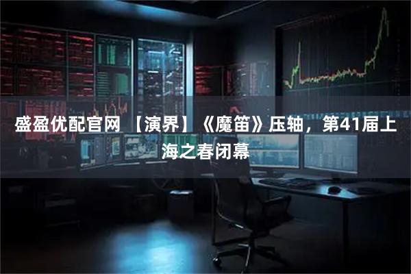 盛盈优配官网 【演界】《魔笛》压轴，第41届上海之春闭幕