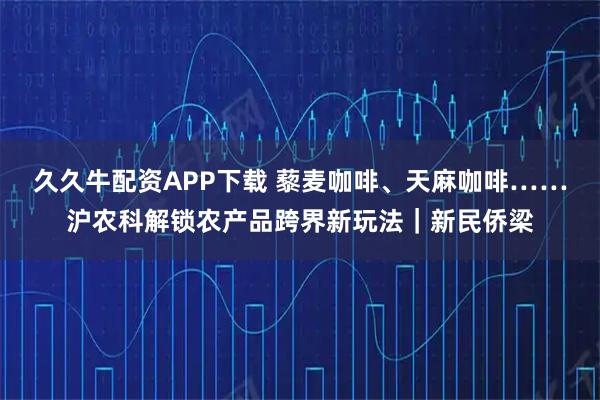久久牛配资APP下载 藜麦咖啡、天麻咖啡……沪农科解锁农产品跨界新玩法｜新民侨梁