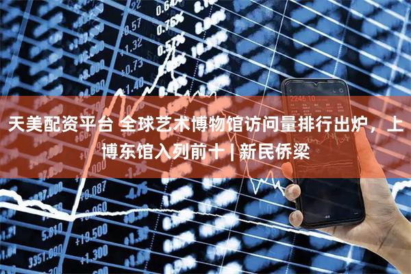天美配资平台 全球艺术博物馆访问量排行出炉，上博东馆入列前十 | 新民侨梁