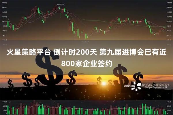 火星策略平台 倒计时200天 第九届进博会已有近800家企业签约